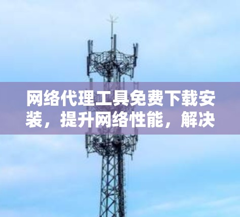 网络代理工具免费下载安装，提升网络性能，解决网络问题，高效上网