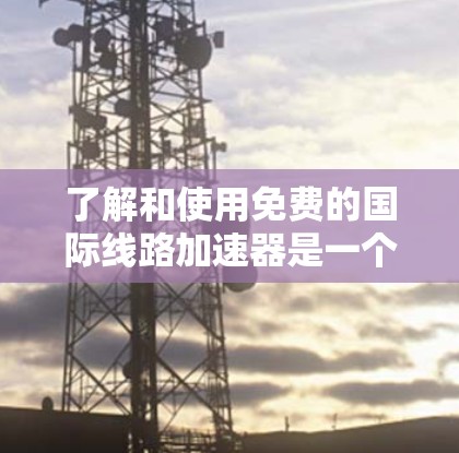 了解和使用免费的国际线路加速器是一个明智的选择，可以提升个人网络速度。以下是一些建议和步骤，帮助你找到和使用免费的国际网络加速器