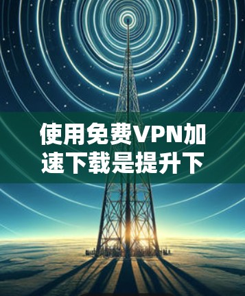 使用免费VPN加速下载是提升下载速度的 useful 选项,但需谨慎操作,确保安全。以下是详细的步骤和建议