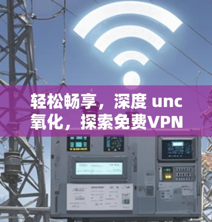 轻松畅享,深度 unc氧化,探索免费VPN的无限可能