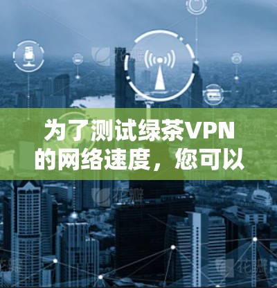为了测试绿茶VPN的网络速度,您可以按照以下步骤进行