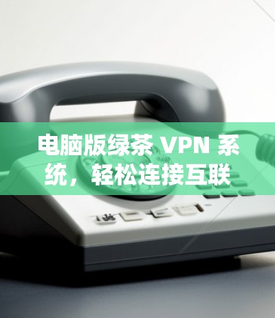 电脑版绿茶 VPN 系统,轻松连接互联网的高效选择