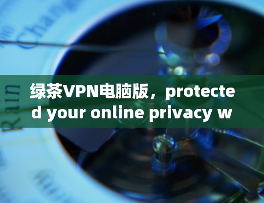 绿茶VPN电脑版，protected your online privacy with Windows翻墙工具安装