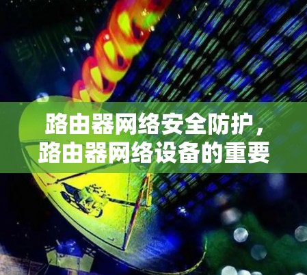 路由器网络安全防护,路由器网络设备的重要性 路由器网络安全防护,路由器网络设备的重要性
