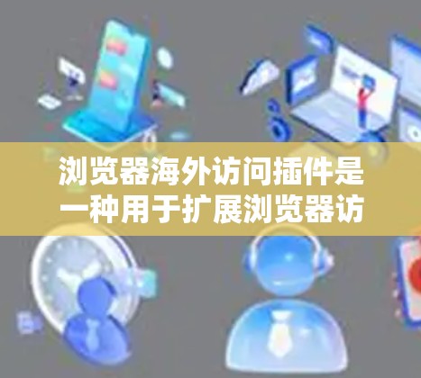 浏览器海外访问插件是一种用于扩展浏览器访问外部网站的工具，旨在方便用户在其他国家注册网站或进行数据上传等操作。以下是关于这些插件的详细信息