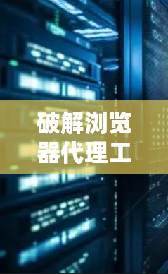 破解浏览器代理工具,从安全到便捷的必备工具