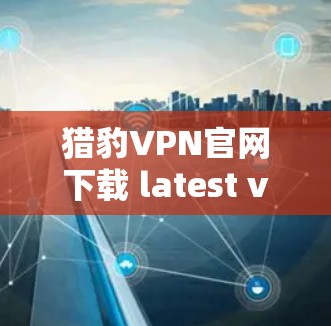猎豹VPN官网下载 latest version 下载方法与使用指南
