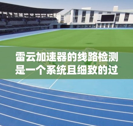 雷云加速器的线路检测是一个系统且细致的过程，旨在确保各部件正常工作，避免潜在的问题。以下是详细的检测步骤和注意事项