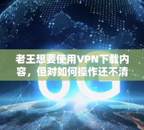 老王想要使用VPN下载内容,但对如何操作还不清楚。以下是一些详细的步骤和方法,帮助老王安全有效地使用VPN 老王想要使用VPN下载内容,但对如何操作还不清楚。以下是一些详细的步骤和方法,帮助老王安全有效地使用VPN