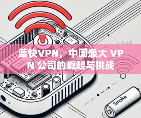 蓝快VPN,中国最大 VPN 公司的崛起与挑战 蓝快VPN,中国最大 VPN 公司的崛起与挑战