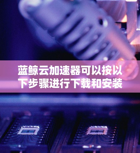 蓝鲸云加速器可以按以下步骤进行下载和安装