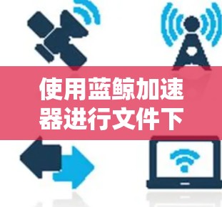 使用蓝鲸加速器进行文件下载需要一些步骤和操作。以下是一个详细的教程,帮助你顺利使用蓝鲸加速器 使用蓝鲸加速器进行文件下载需要一些步骤和操作。以下是一个详细的教程,帮助你顺利使用蓝鲸加速器