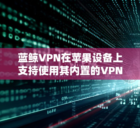 蓝鲸VPN在苹果设备上支持使用其内置的VPN设置,但需要按照以下步骤进行配置 蓝鲸VPN在苹果设备上支持使用其内置的VPN设置,但需要按照以下步骤进行配置