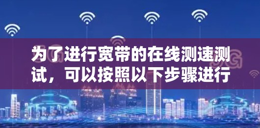 为了进行宽带的在线测速测试,可以按照以下步骤进行操作 为了进行宽带的在线测速测试,可以按照以下步骤进行操作