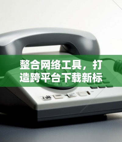 整合网络工具，打造跨平台下载新标准
