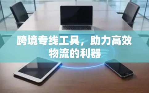 跨境专线工具,助力高效物流的利器 跨境专线工具,助力高效物流的利器