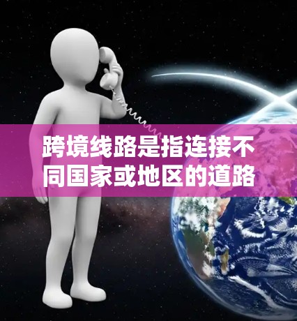 跨境线路是指连接不同国家或地区的道路、铁路、航空等基础设施。这些线路通常跨越多个国家，旨在提供便利的交通连接，促进经济发展和安全。以下是一些关键点