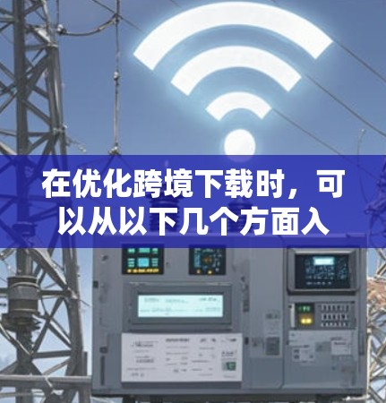 在优化跨境下载时，可以从以下几个方面入手