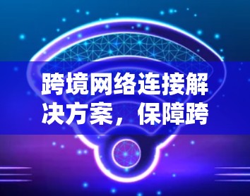 跨境网络连接解决方案，保障跨境数据传输的安全与效率