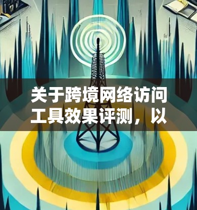 关于跨境网络访问工具效果评测，以下是详细的步骤和建议