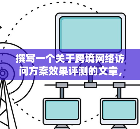 撰写一个关于跨境网络访问方案效果评测的文章，需要系统性地收集数据，分析数据，结合专家意见，并确保评测结果能够为企业的决策提供有用的信息。以下是一个结构清晰的撰写框架