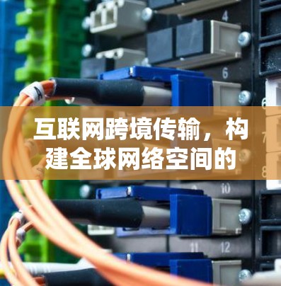 互联网跨境传输,构建全球网络空间的通信基础 互联网跨境传输,构建全球网络空间的通信基础