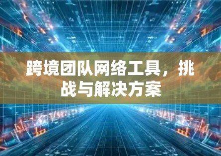 跨境团队网络工具，挑战与解决方案