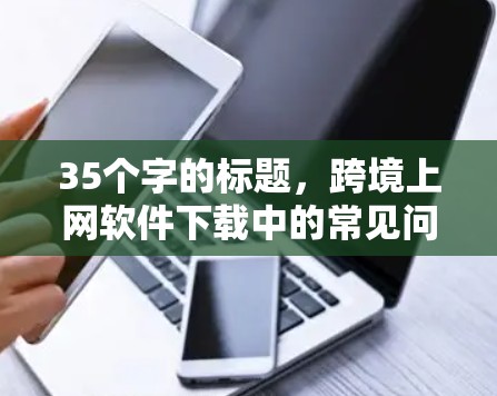 35个字的标题,跨境上网软件下载中的常见问题与解决方案 35个字的标题,跨境上网软件下载中的常见问题与解决方案