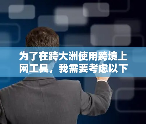 为了在跨大洲使用跨境上网工具，我需要考虑以下几个关键因素