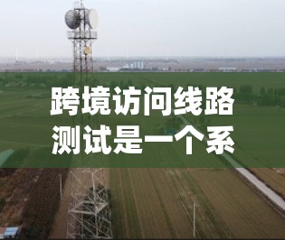 跨境访问线路测试是一个系统性的网络测试过程，旨在确保不同国家或地区的网络设备之间能够高效、稳定地进行数据传输。以下是对该主题的详细总结