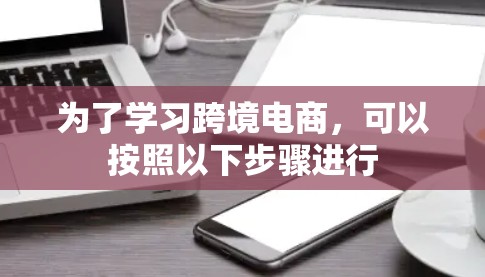 为了学习跨境电商,可以按照以下步骤进行 为了学习跨境电商,可以按照以下步骤进行