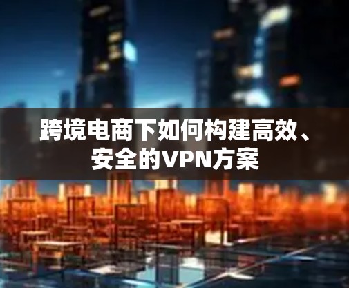 跨境电商下如何构建高效、安全的VPN方案 跨境电商下如何构建高效、安全的VPN方案