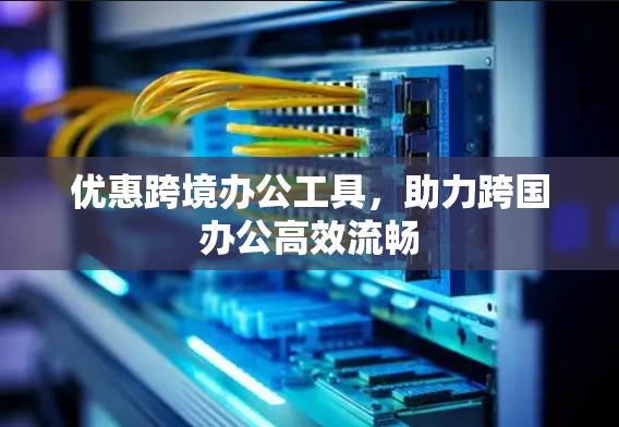 优惠跨境办公工具，助力跨国办公高效流畅