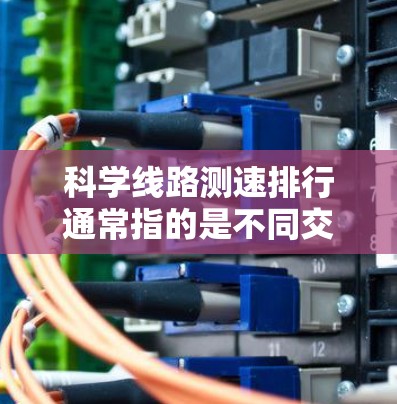 科学线路测速排行通常指的是不同交通工具或线路在特定条件下(如速度、里程、能耗等)的测试数据。以下是一个常见的测速排行示例,涵盖公交车、地铁、高速公路、大巴和轿车等主要交通工具 科学线路测速排行通常指的是不同交通工具或线路在特定条件下(如速度、里程、能耗等)的测试数据。以下是一个常见的测速排行示例,涵盖公交车、地铁、高速公路、大巴和轿车等主要交通工具